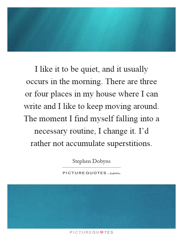 I like it to be quiet, and it usually occurs in the morning. There are three or four places in my house where I can write and I like to keep moving around. The moment I find myself falling into a necessary routine, I change it. I'd rather not accumulate superstitions Picture Quote #1