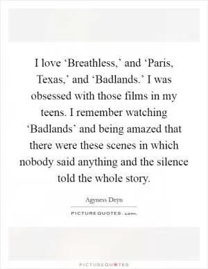 I love ‘Breathless,’ and ‘Paris, Texas,’ and ‘Badlands.’ I was obsessed with those films in my teens. I remember watching ‘Badlands’ and being amazed that there were these scenes in which nobody said anything and the silence told the whole story Picture Quote #1