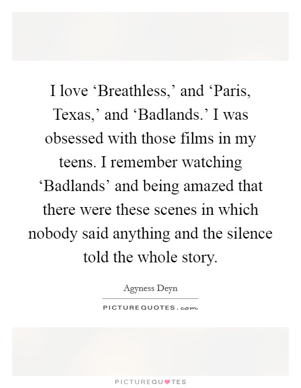 I love ‘Breathless,' and ‘Paris, Texas,' and ‘Badlands.' I was obsessed with those films in my teens. I remember watching ‘Badlands' and being amazed that there were these scenes in which nobody said anything and the silence told the whole story Picture Quote #1