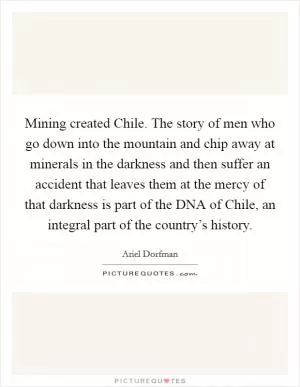 Mining created Chile. The story of men who go down into the mountain and chip away at minerals in the darkness and then suffer an accident that leaves them at the mercy of that darkness is part of the DNA of Chile, an integral part of the country’s history Picture Quote #1