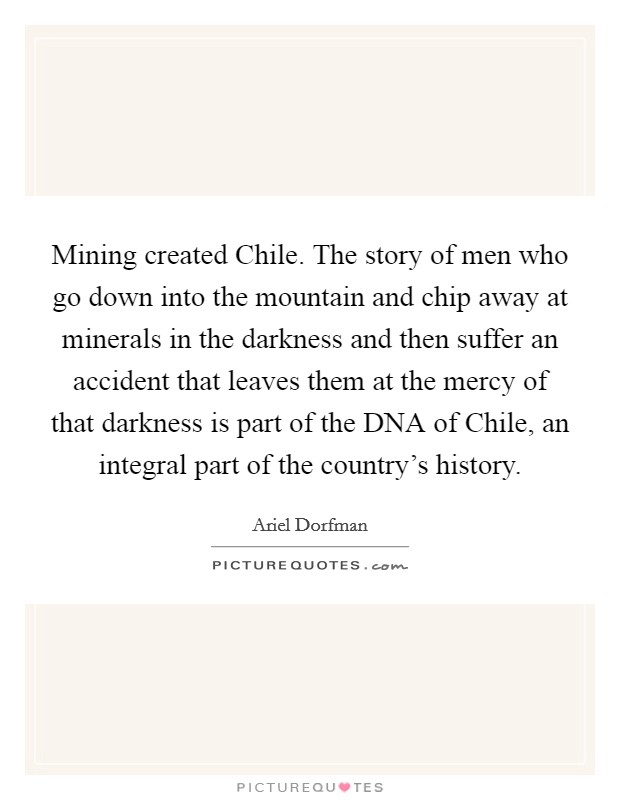 Mining created Chile. The story of men who go down into the mountain and chip away at minerals in the darkness and then suffer an accident that leaves them at the mercy of that darkness is part of the DNA of Chile, an integral part of the country's history Picture Quote #1
