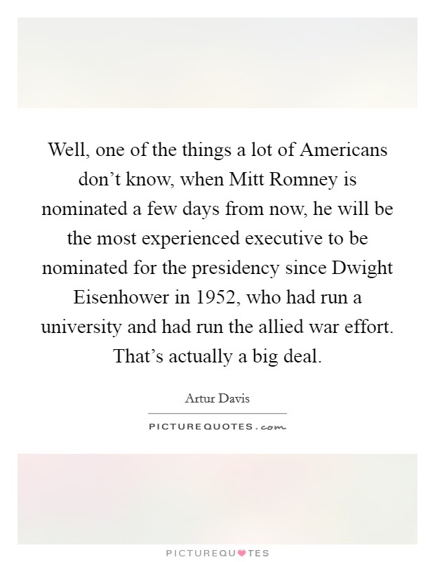 Well, one of the things a lot of Americans don't know, when Mitt Romney is nominated a few days from now, he will be the most experienced executive to be nominated for the presidency since Dwight Eisenhower in 1952, who had run a university and had run the allied war effort. That's actually a big deal Picture Quote #1