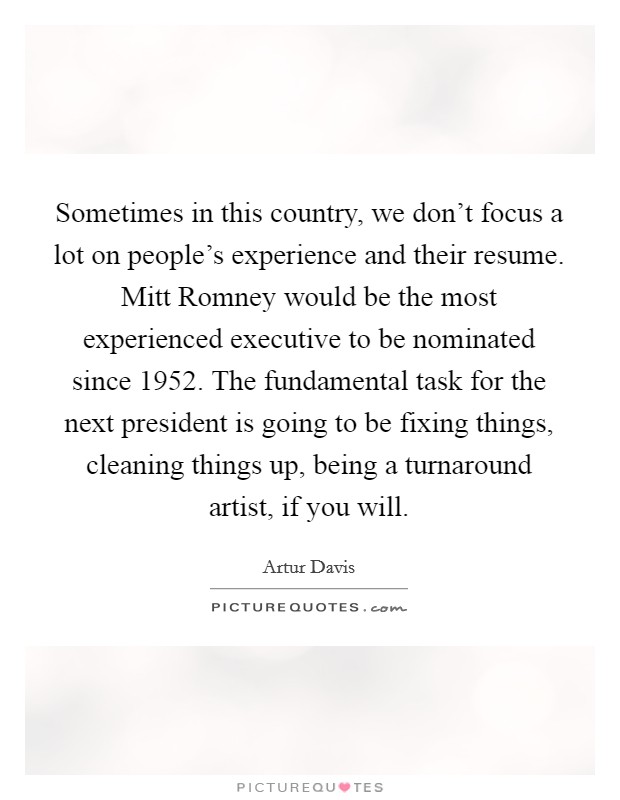 Sometimes in this country, we don't focus a lot on people's experience and their resume. Mitt Romney would be the most experienced executive to be nominated since 1952. The fundamental task for the next president is going to be fixing things, cleaning things up, being a turnaround artist, if you will Picture Quote #1