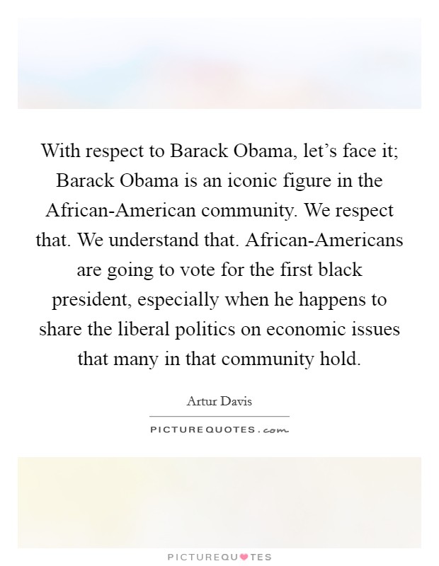 With respect to Barack Obama, let's face it; Barack Obama is an iconic figure in the African-American community. We respect that. We understand that. African-Americans are going to vote for the first black president, especially when he happens to share the liberal politics on economic issues that many in that community hold Picture Quote #1