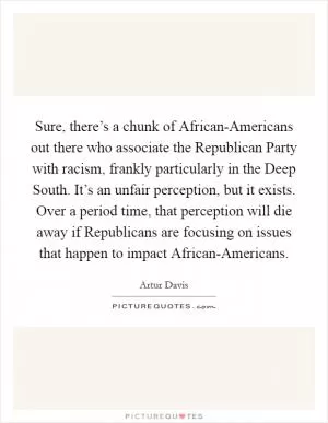 Sure, there’s a chunk of African-Americans out there who associate the Republican Party with racism, frankly particularly in the Deep South. It’s an unfair perception, but it exists. Over a period time, that perception will die away if Republicans are focusing on issues that happen to impact African-Americans Picture Quote #1