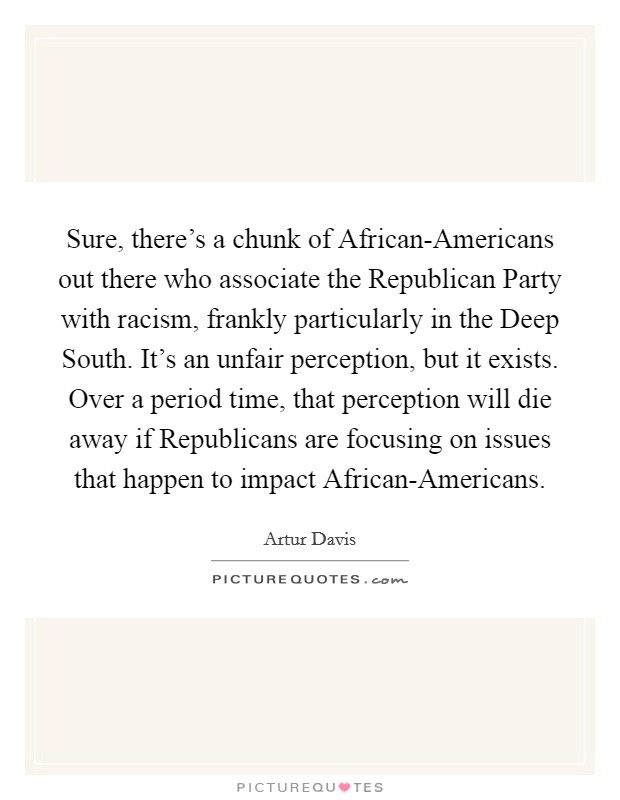 Sure, there's a chunk of African-Americans out there who associate the Republican Party with racism, frankly particularly in the Deep South. It's an unfair perception, but it exists. Over a period time, that perception will die away if Republicans are focusing on issues that happen to impact African-Americans Picture Quote #1