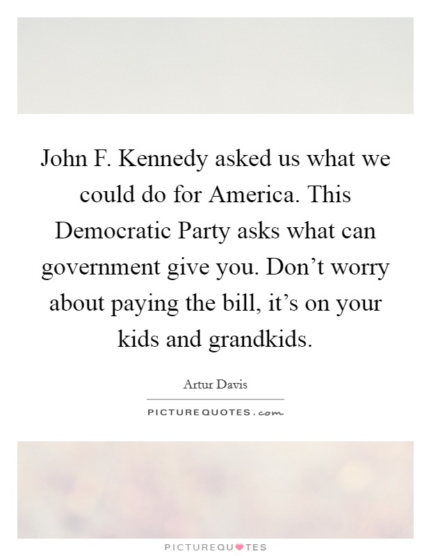 John F. Kennedy asked us what we could do for America. This Democratic Party asks what can government give you. Don't worry about paying the bill, it's on your kids and grandkids Picture Quote #1