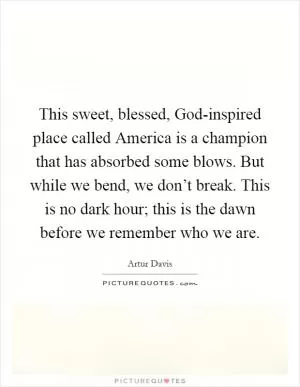 This sweet, blessed, God-inspired place called America is a champion that has absorbed some blows. But while we bend, we don’t break. This is no dark hour; this is the dawn before we remember who we are Picture Quote #1
