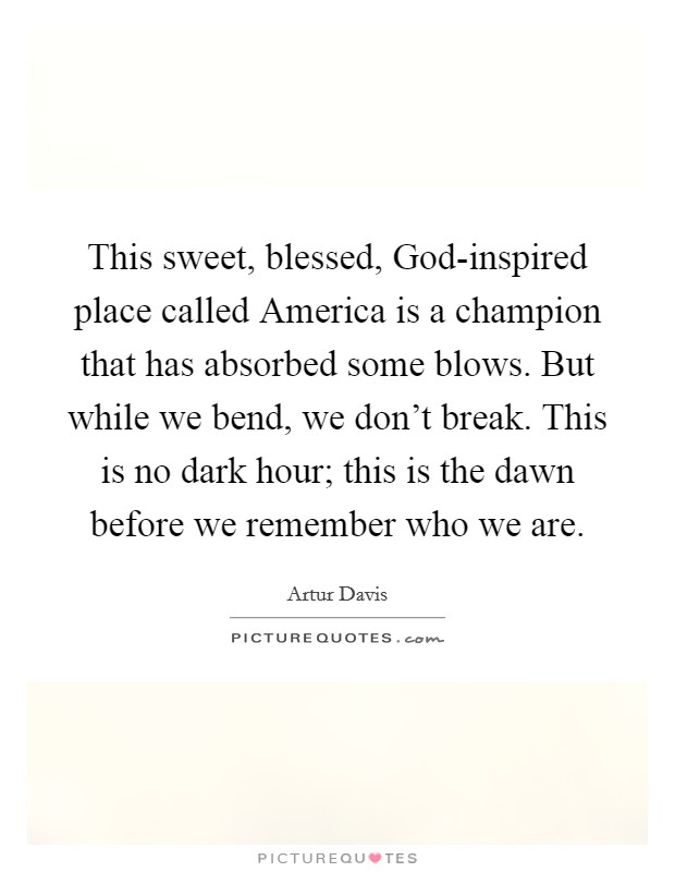This sweet, blessed, God-inspired place called America is a champion that has absorbed some blows. But while we bend, we don't break. This is no dark hour; this is the dawn before we remember who we are Picture Quote #1