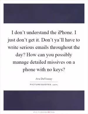 I don’t understand the iPhone. I just don’t get it. Don’t ya’ll have to write serious emails throughout the day? How can you possibly manage detailed missives on a phone with no keys? Picture Quote #1