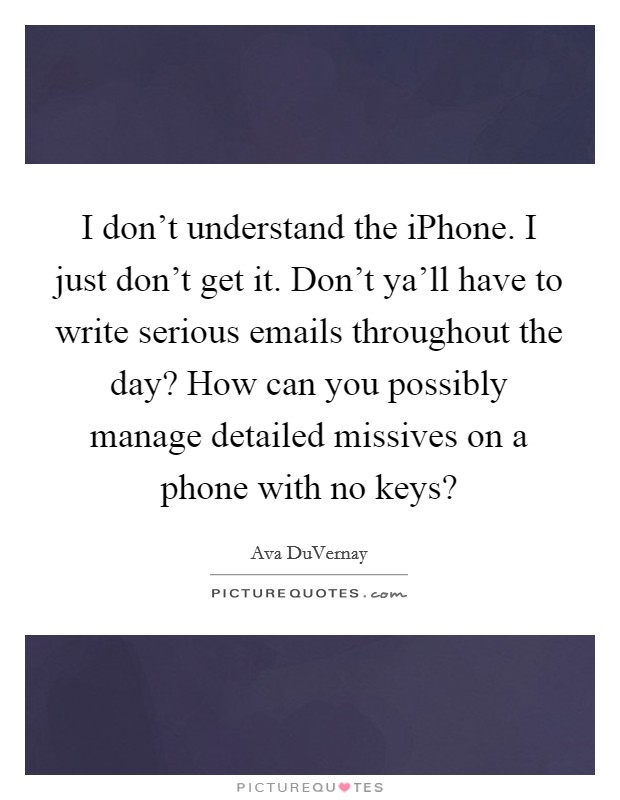 I don't understand the iPhone. I just don't get it. Don't ya'll have to write serious emails throughout the day? How can you possibly manage detailed missives on a phone with no keys? Picture Quote #1