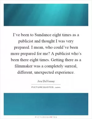 I’ve been to Sundance eight times as a publicist and thought I was very prepared. I mean, who could’ve been more prepared for me? A publicist who’s been there eight times. Getting there as a filmmaker was a completely surreal, different, unexpected experience Picture Quote #1