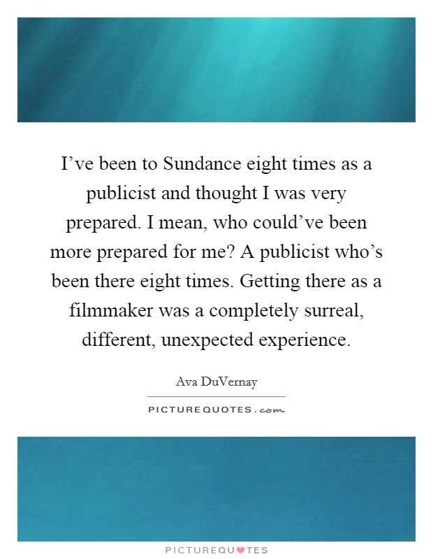 I've been to Sundance eight times as a publicist and thought I was very prepared. I mean, who could've been more prepared for me? A publicist who's been there eight times. Getting there as a filmmaker was a completely surreal, different, unexpected experience Picture Quote #1