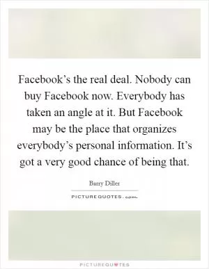 Facebook’s the real deal. Nobody can buy Facebook now. Everybody has taken an angle at it. But Facebook may be the place that organizes everybody’s personal information. It’s got a very good chance of being that Picture Quote #1