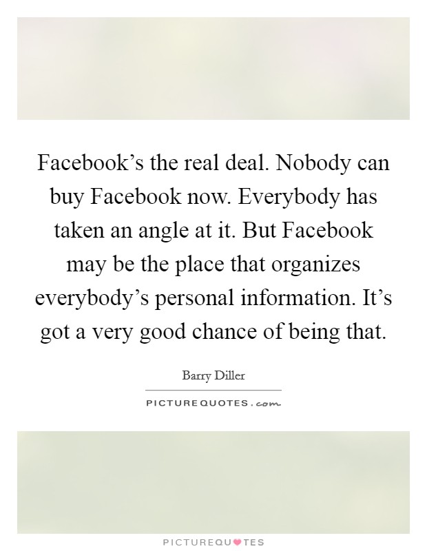 Facebook's the real deal. Nobody can buy Facebook now. Everybody has taken an angle at it. But Facebook may be the place that organizes everybody's personal information. It's got a very good chance of being that Picture Quote #1