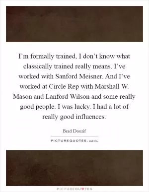 I’m formally trained, I don’t know what classically trained really means. I’ve worked with Sanford Meisner. And I’ve worked at Circle Rep with Marshall W. Mason and Lanford Wilson and some really good people. I was lucky. I had a lot of really good influences Picture Quote #1
