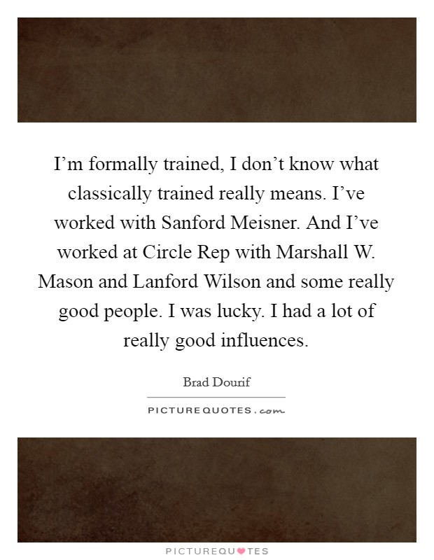I'm formally trained, I don't know what classically trained really means. I've worked with Sanford Meisner. And I've worked at Circle Rep with Marshall W. Mason and Lanford Wilson and some really good people. I was lucky. I had a lot of really good influences Picture Quote #1