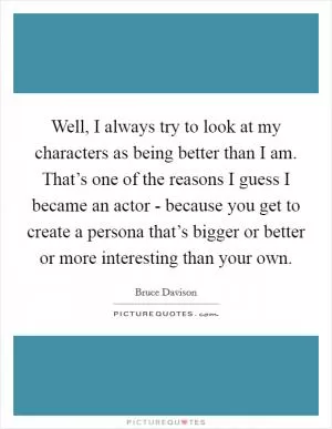 Well, I always try to look at my characters as being better than I am. That’s one of the reasons I guess I became an actor - because you get to create a persona that’s bigger or better or more interesting than your own Picture Quote #1