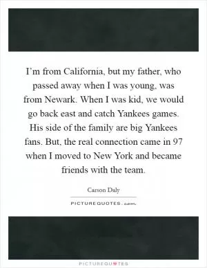 I’m from California, but my father, who passed away when I was young, was from Newark. When I was kid, we would go back east and catch Yankees games. His side of the family are big Yankees fans. But, the real connection came in  97 when I moved to New York and became friends with the team Picture Quote #1