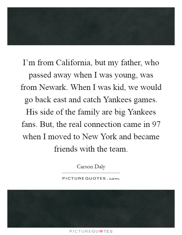 I'm from California, but my father, who passed away when I was young, was from Newark. When I was kid, we would go back east and catch Yankees games. His side of the family are big Yankees fans. But, the real connection came in  97 when I moved to New York and became friends with the team Picture Quote #1