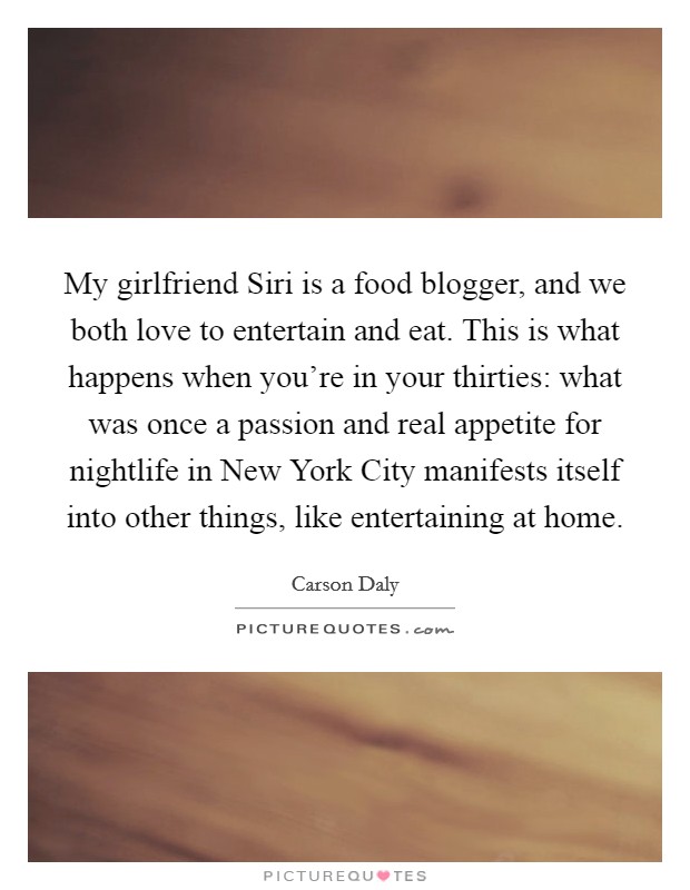 My girlfriend Siri is a food blogger, and we both love to entertain and eat. This is what happens when you're in your thirties: what was once a passion and real appetite for nightlife in New York City manifests itself into other things, like entertaining at home Picture Quote #1