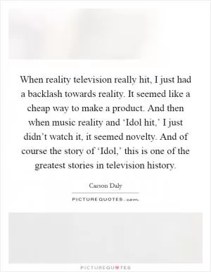 When reality television really hit, I just had a backlash towards reality. It seemed like a cheap way to make a product. And then when music reality and ‘Idol hit,’ I just didn’t watch it, it seemed novelty. And of course the story of ‘Idol,’ this is one of the greatest stories in television history Picture Quote #1