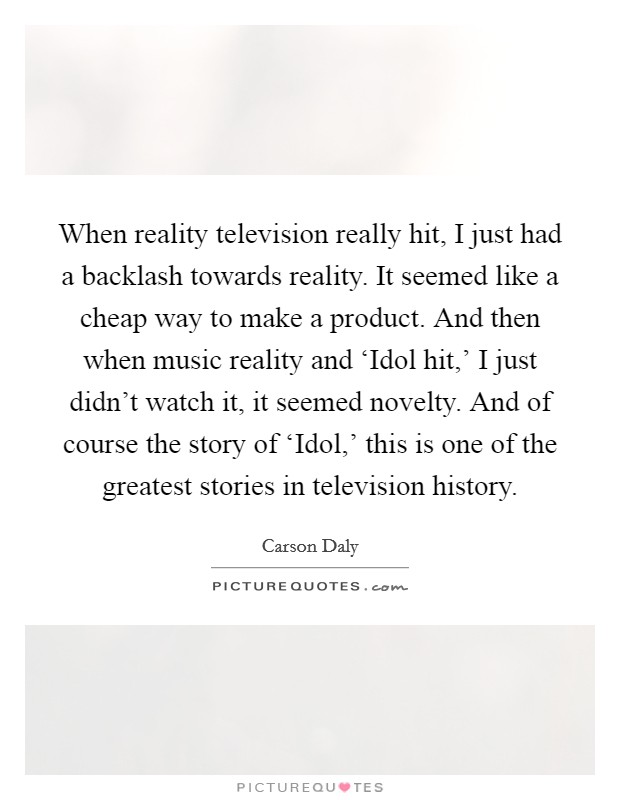 When reality television really hit, I just had a backlash towards reality. It seemed like a cheap way to make a product. And then when music reality and ‘Idol hit,' I just didn't watch it, it seemed novelty. And of course the story of ‘Idol,' this is one of the greatest stories in television history Picture Quote #1