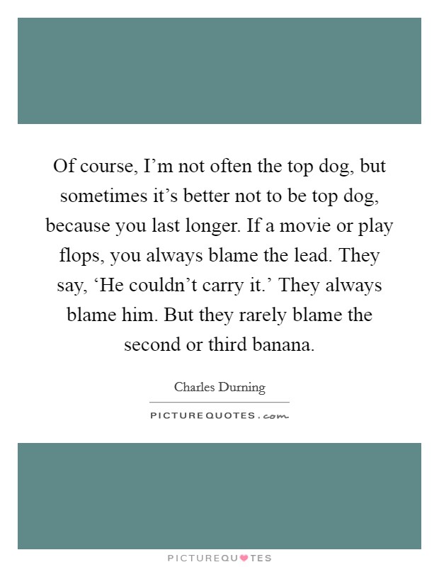 Of course, I'm not often the top dog, but sometimes it's better not to be top dog, because you last longer. If a movie or play flops, you always blame the lead. They say, ‘He couldn't carry it.' They always blame him. But they rarely blame the second or third banana Picture Quote #1