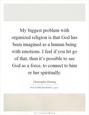 My biggest problem with organized religion is that God has been imagined as a human being with emotions. I feel if you let go of that, then it’s possible to see God as a force, to connect to him or her spiritually Picture Quote #1