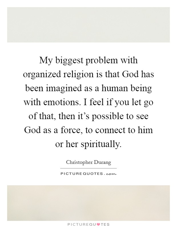 My biggest problem with organized religion is that God has been imagined as a human being with emotions. I feel if you let go of that, then it's possible to see God as a force, to connect to him or her spiritually Picture Quote #1