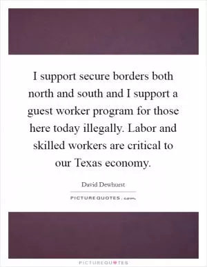 I support secure borders both north and south and I support a guest worker program for those here today illegally. Labor and skilled workers are critical to our Texas economy Picture Quote #1