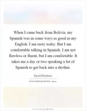 When I came back from Bolivia, my Spanish was in some ways as good as my English. I am rusty today. But I am comfortable talking in Spanish. I am not flawless or fluent, but I am comfortable. It takes me a day or two speaking a lot of Spanish to get back into a rhythm Picture Quote #1