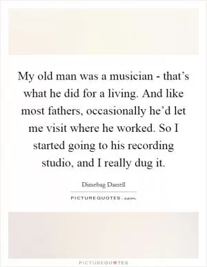 My old man was a musician - that’s what he did for a living. And like most fathers, occasionally he’d let me visit where he worked. So I started going to his recording studio, and I really dug it Picture Quote #1