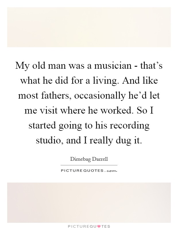 My old man was a musician - that's what he did for a living. And like most fathers, occasionally he'd let me visit where he worked. So I started going to his recording studio, and I really dug it Picture Quote #1