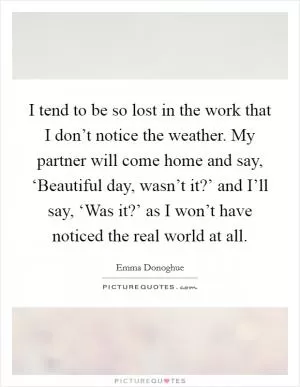 I tend to be so lost in the work that I don’t notice the weather. My partner will come home and say, ‘Beautiful day, wasn’t it?’ and I’ll say, ‘Was it?’ as I won’t have noticed the real world at all Picture Quote #1