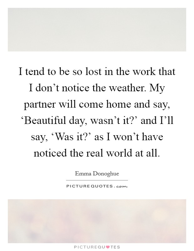 I tend to be so lost in the work that I don't notice the weather. My partner will come home and say, ‘Beautiful day, wasn't it?' and I'll say, ‘Was it?' as I won't have noticed the real world at all Picture Quote #1