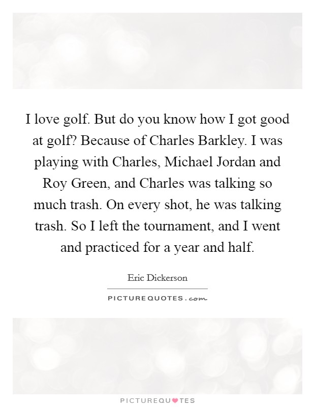 I love golf. But do you know how I got good at golf? Because of Charles Barkley. I was playing with Charles, Michael Jordan and Roy Green, and Charles was talking so much trash. On every shot, he was talking trash. So I left the tournament, and I went and practiced for a year and half Picture Quote #1