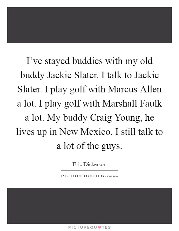 I've stayed buddies with my old buddy Jackie Slater. I talk to Jackie Slater. I play golf with Marcus Allen a lot. I play golf with Marshall Faulk a lot. My buddy Craig Young, he lives up in New Mexico. I still talk to a lot of the guys Picture Quote #1