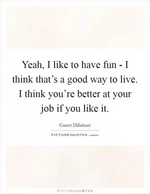 Yeah, I like to have fun - I think that’s a good way to live. I think you’re better at your job if you like it Picture Quote #1