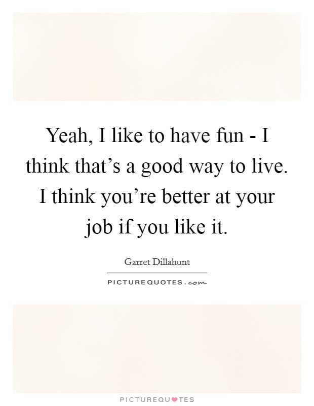 Yeah, I like to have fun - I think that's a good way to live. I think you're better at your job if you like it Picture Quote #1