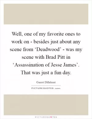 Well, one of my favorite ones to work on - besides just about any scene from ‘Deadwood’ - was my scene with Brad Pitt in ‘Assassination of Jesse James’. That was just a fun day Picture Quote #1