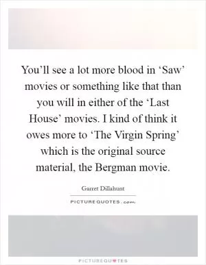 You’ll see a lot more blood in ‘Saw’ movies or something like that than you will in either of the ‘Last House’ movies. I kind of think it owes more to ‘The Virgin Spring’ which is the original source material, the Bergman movie Picture Quote #1