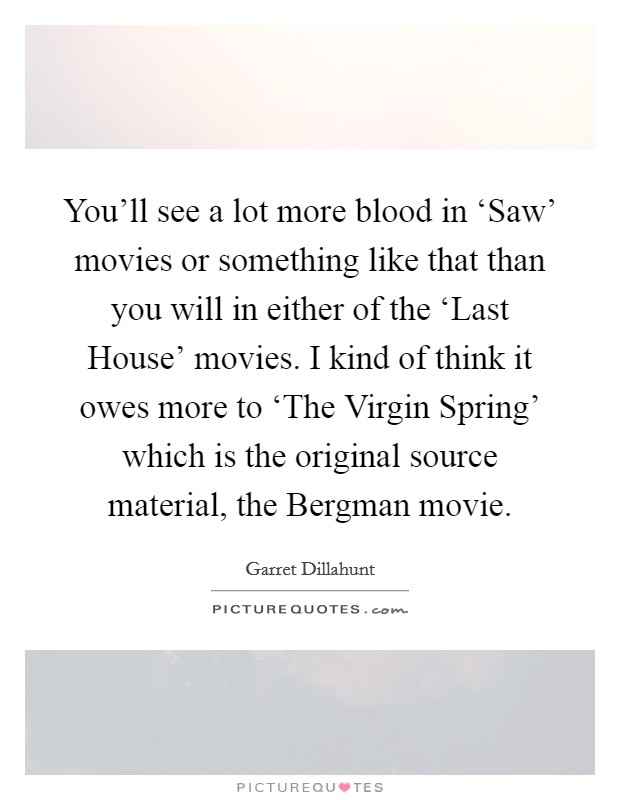 You'll see a lot more blood in ‘Saw' movies or something like that than you will in either of the ‘Last House' movies. I kind of think it owes more to ‘The Virgin Spring' which is the original source material, the Bergman movie Picture Quote #1