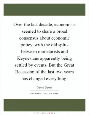 Over the last decade, economists seemed to share a broad consensus about economic policy, with the old splits between monetarists and Keynesians apparently being settled by events. But the Great Recession of the last two years has changed everything Picture Quote #1