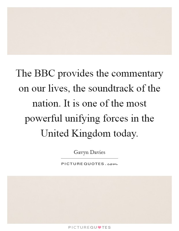 The BBC provides the commentary on our lives, the soundtrack of the nation. It is one of the most powerful unifying forces in the United Kingdom today Picture Quote #1