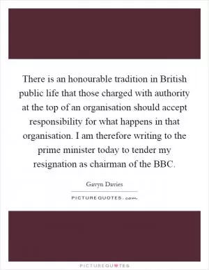 There is an honourable tradition in British public life that those charged with authority at the top of an organisation should accept responsibility for what happens in that organisation. I am therefore writing to the prime minister today to tender my resignation as chairman of the BBC Picture Quote #1