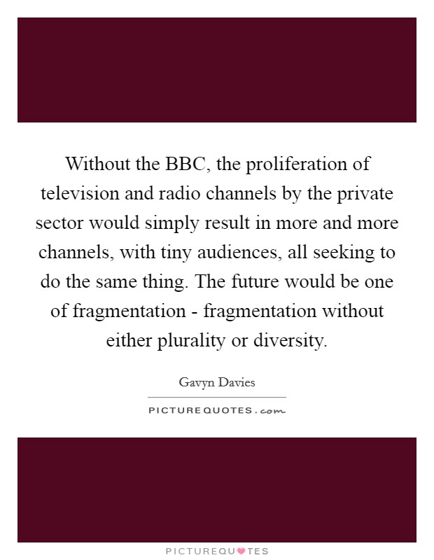 Without the BBC, the proliferation of television and radio channels by the private sector would simply result in more and more channels, with tiny audiences, all seeking to do the same thing. The future would be one of fragmentation - fragmentation without either plurality or diversity Picture Quote #1