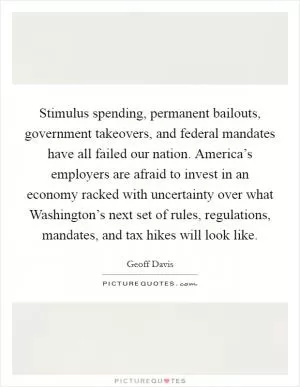 Stimulus spending, permanent bailouts, government takeovers, and federal mandates have all failed our nation. America’s employers are afraid to invest in an economy racked with uncertainty over what Washington’s next set of rules, regulations, mandates, and tax hikes will look like Picture Quote #1