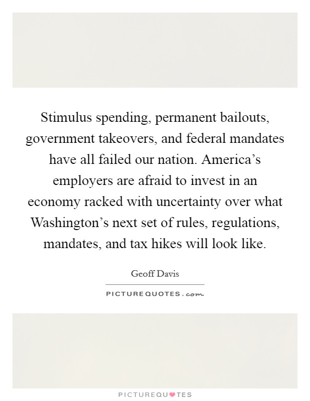 Stimulus spending, permanent bailouts, government takeovers, and federal mandates have all failed our nation. America's employers are afraid to invest in an economy racked with uncertainty over what Washington's next set of rules, regulations, mandates, and tax hikes will look like Picture Quote #1