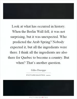 Look at what has occurred in history. When the Berlin Wall fell, it was not surprising, but it was unexpected. Who predicted the Arab Spring? Nobody expected it, but all the ingredients were there. I think all the ingredients are also there for Quebec to become a country. But when? That’s another question Picture Quote #1